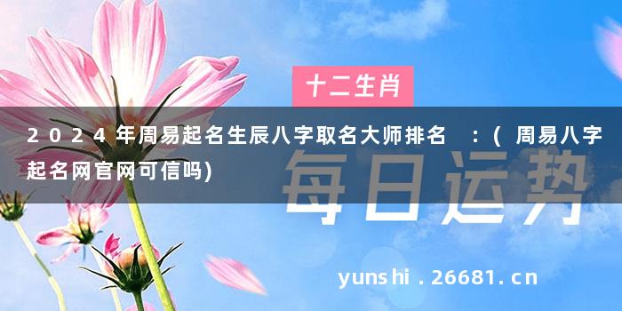 2024年周易起名生辰八字取名大师排名 :(周易八字起名网官网可信吗)
